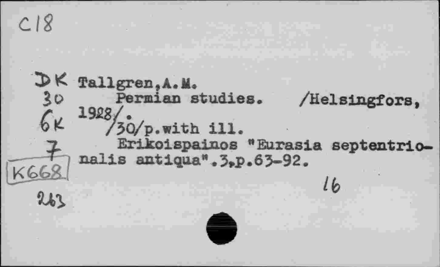 ﻿3>K
Jo
U
Tallgren,A. M.
Permian studies. /Helslngfors, 1928/.
/ЗО/p.with ill.
Erikoispainos "Eurasia eeptentrio-nalis antiqua*.3>p.63-92.
ш
/(?